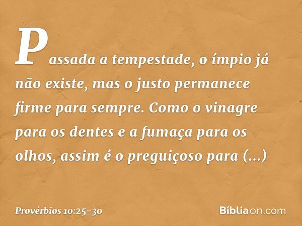 Passada a tempestade,
o ímpio já não existe,
mas o justo permanece firme para sempre. Como o vinagre para os dentes
e a fumaça para os olhos,
assim é o preguiço