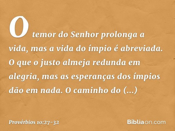 O temor do Senhor prolonga a vida,
mas a vida do ímpio é abreviada. O que o justo almeja redunda em alegria,
mas as esperanças dos ímpios dão em nada. O caminho