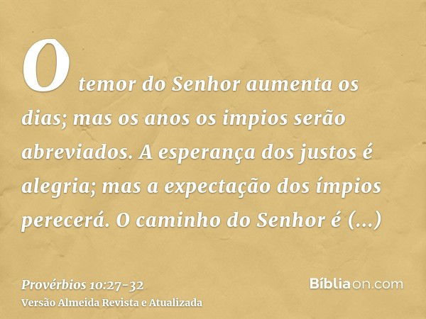 O temor do Senhor aumenta os dias; mas os anos os impios serão abreviados.A esperança dos justos é alegria; mas a expectação dos ímpios perecerá.O caminho do Se