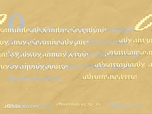 O caminho do Senhor
é o refúgio dos íntegros,
mas é a ruína dos que praticam o mal. Os justos jamais serão desarraigados,
mas os ímpios pouco duram na terra. --