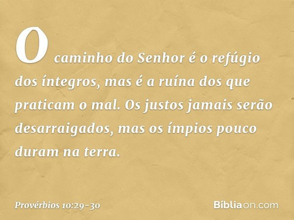 O caminho do Senhor
é o refúgio dos íntegros,
mas é a ruína dos que praticam o mal. Os justos jamais serão desarraigados,
mas os ímpios pouco duram na terra. --