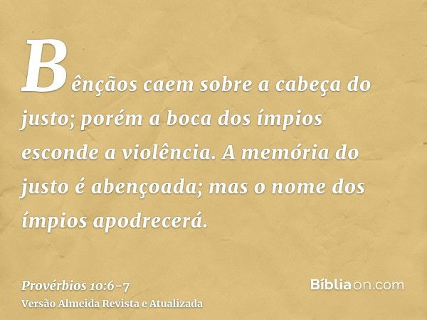 Bênçãos caem sobre a cabeça do justo; porém a boca dos ímpios esconde a violência.A memória do justo é abençoada; mas o nome dos ímpios apodrecerá.