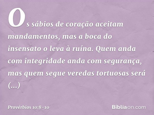 Os sábios de coração
aceitam mandamentos,
mas a boca do insensato o leva à ruína. Quem anda com integridade
anda com segurança,
mas quem segue veredas tortuosas