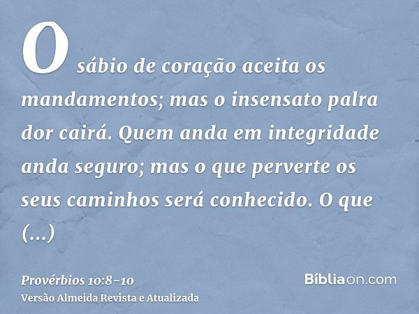 O sábio de coração aceita os mandamentos; mas o insensato palra dor cairá.Quem anda em integridade anda seguro; mas o que perverte os seus caminhos será conheci