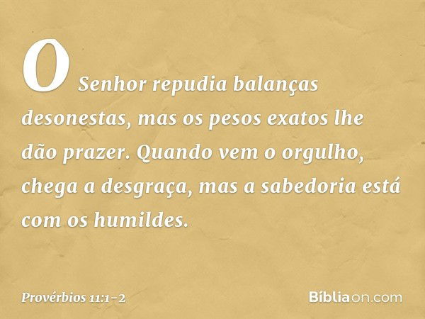 O Senhor repudia balanças desonestas,
mas os pesos exatos lhe dão prazer. Quando vem o orgulho,
chega a desgraça,
mas a sabedoria está com os humildes. -- Prové