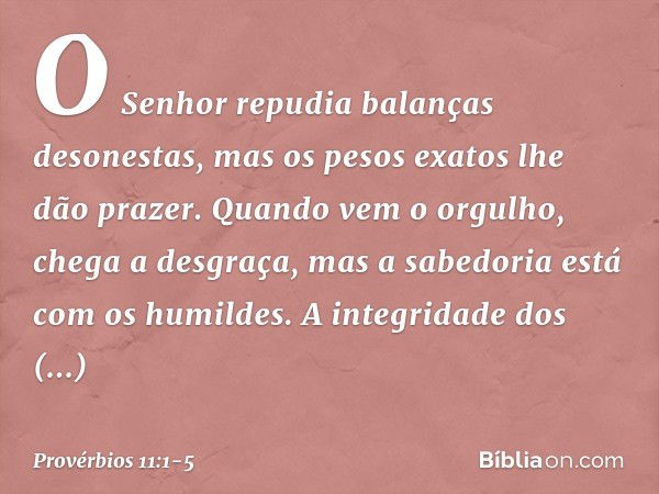 O Senhor repudia balanças desonestas,
mas os pesos exatos lhe dão prazer. Quando vem o orgulho,
chega a desgraça,
mas a sabedoria está com os humildes. A integr