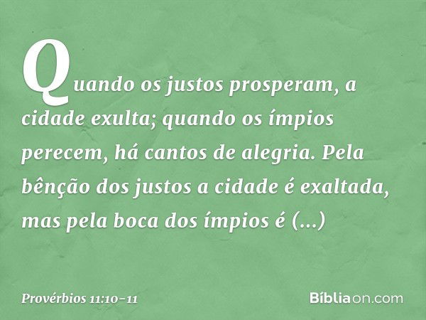 Quando os justos prosperam,
a cidade exulta;
quando os ímpios perecem,
há cantos de alegria. Pela bênção dos justos
a cidade é exaltada,
mas pela boca dos ímpio