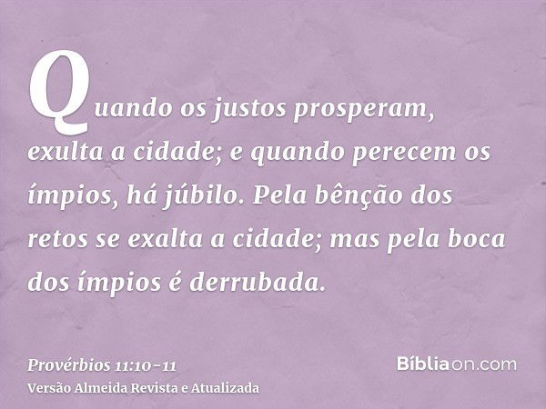 Quando os justos prosperam, exulta a cidade; e quando perecem os ímpios, há júbilo.Pela bênção dos retos se exalta a cidade; mas pela boca dos ímpios é derrubad