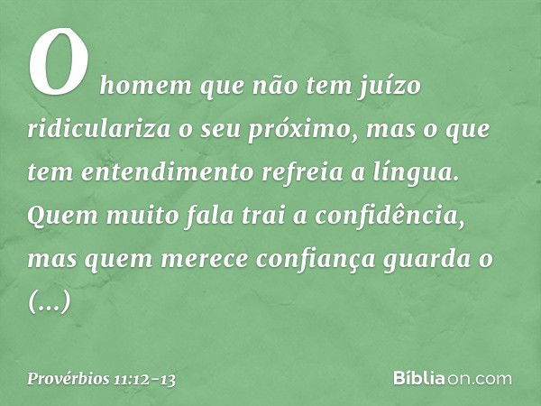 O homem que não tem juízo
ridiculariza o seu próximo,
mas o que tem entendimento
refreia a língua. Quem muito fala trai a confidência,
mas quem merece confiança