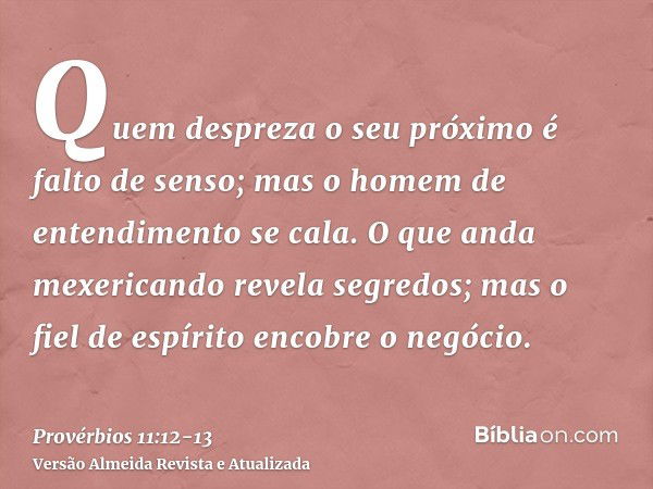 Quem despreza o seu próximo é falto de senso; mas o homem de entendimento se cala.O que anda mexericando revela segredos; mas o fiel de espírito encobre o negóc