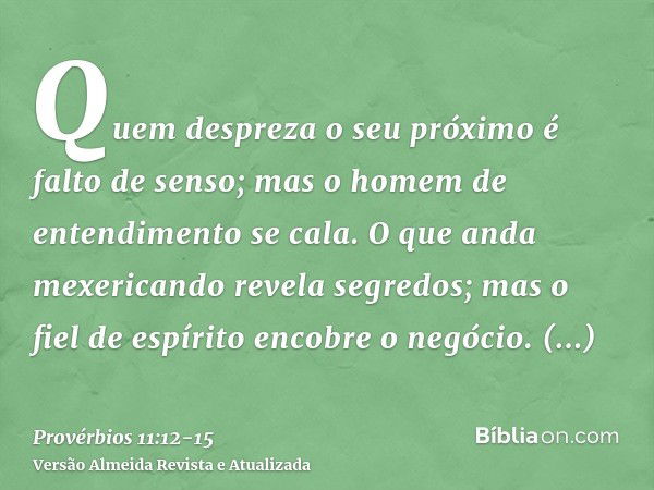 Quem despreza o seu próximo é falto de senso; mas o homem de entendimento se cala.O que anda mexericando revela segredos; mas o fiel de espírito encobre o negóc