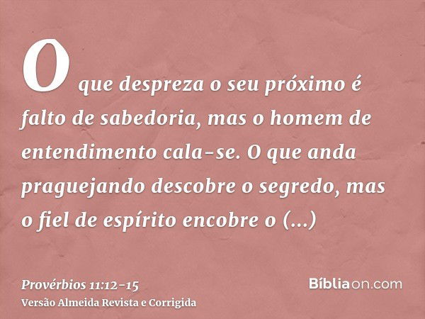 O que despreza o seu próximo é falto de sabedoria, mas o homem de entendimento cala-se.O que anda praguejando descobre o segredo, mas o fiel de espírito encobre