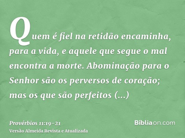 Quem é fiel na retidão encaminha, para a vida, e aquele que segue o mal encontra a morte.Abominação para o Senhor são os perversos de coração; mas os que são pe