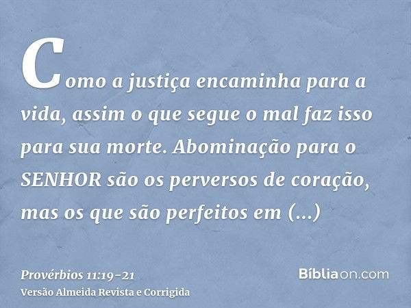 Como a justiça encaminha para a vida, assim o que segue o mal faz isso para sua morte.Abominação para o SENHOR são os perversos de coração, mas os que são perfe