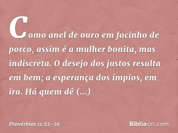 Como anel de ouro em focinho de porco,
assim é a mulher bonita,
mas indiscreta. O desejo dos justos resulta em bem;
a esperança dos ímpios, em ira. Há quem dê g