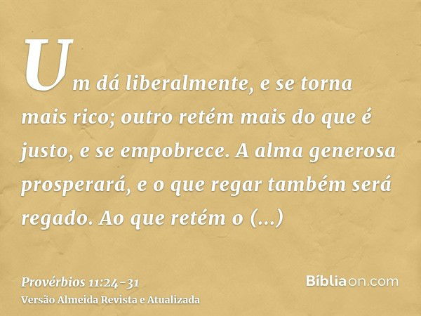 Um dá liberalmente, e se torna mais rico; outro retém mais do que é justo, e se empobrece.A alma generosa prosperará, e o que regar também será regado.Ao que re