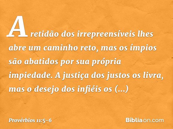 A retidão dos irrepreensíveis
lhes abre um caminho reto,
mas os ímpios são abatidos
por sua própria impiedade. A justiça dos justos os livra,
mas o desejo dos i