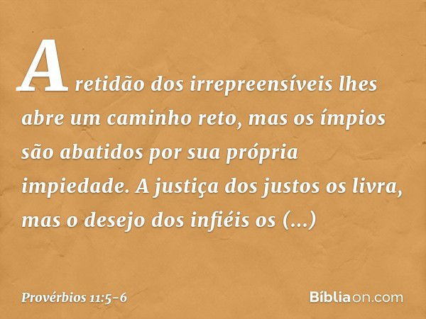 A retidão dos irrepreensíveis
lhes abre um caminho reto,
mas os ímpios são abatidos
por sua própria impiedade. A justiça dos justos os livra,
mas o desejo dos i