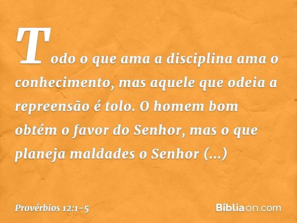 Todo o que ama a disciplina
ama o conhecimento,
mas aquele que odeia a repreensão é tolo. O homem bom
obtém o favor do Senhor,
mas o que planeja maldades
o Senh