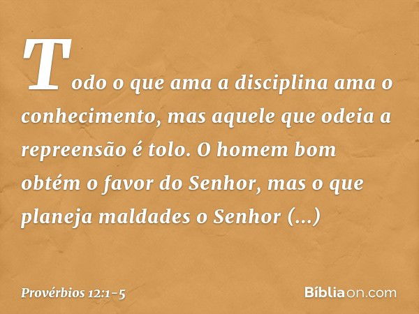 Todo o que ama a disciplina
ama o conhecimento,
mas aquele que odeia a repreensão é tolo. O homem bom
obtém o favor do Senhor,
mas o que planeja maldades
o Senh