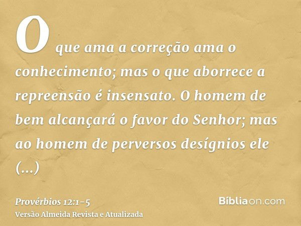 O que ama a correção ama o conhecimento; mas o que aborrece a repreensão é insensato.O homem de bem alcançará o favor do Senhor; mas ao homem de perversos desíg