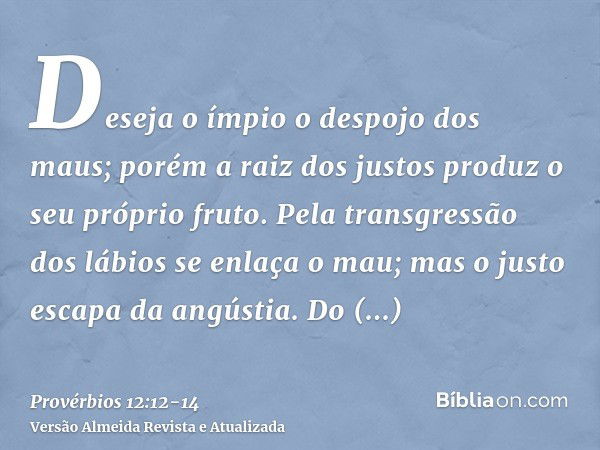 Deseja o ímpio o despojo dos maus; porém a raiz dos justos produz o seu próprio fruto.Pela transgressão dos lábios se enlaça o mau; mas o justo escapa da angúst