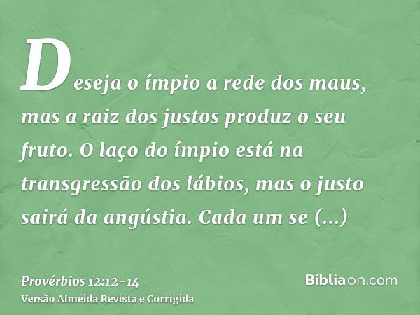 Deseja o ímpio a rede dos maus, mas a raiz dos justos produz o seu fruto.O laço do ímpio está na transgressão dos lábios, mas o justo sairá da angústia.Cada um 