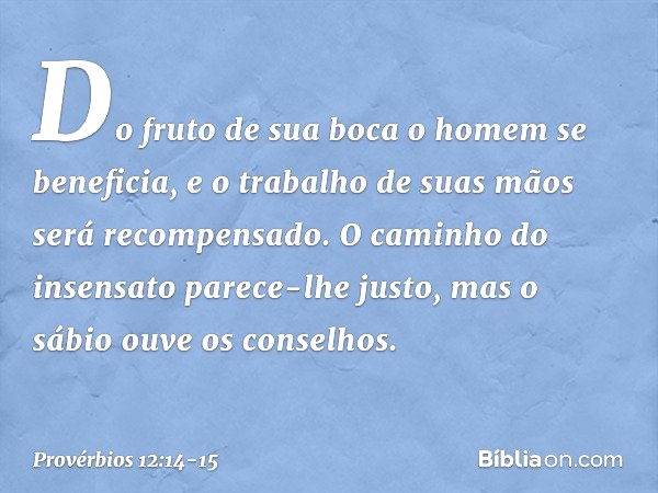 Do fruto de sua boca
o homem se beneficia,
e o trabalho de suas mãos
será recompensado. O caminho do insensato
parece-lhe justo,
mas o sábio ouve os conselhos. 