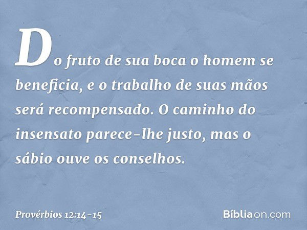 Do fruto de sua boca
o homem se beneficia,
e o trabalho de suas mãos
será recompensado. O caminho do insensato
parece-lhe justo,
mas o sábio ouve os conselhos. 