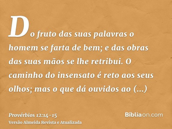 Do fruto das suas palavras o homem se farta de bem; e das obras das suas mãos se lhe retribui.O caminho do insensato é reto aos seus olhos; mas o que dá ouvidos