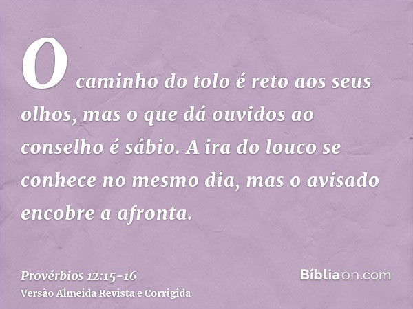 O caminho do tolo é reto aos seus olhos, mas o que dá ouvidos ao conselho é sábio.A ira do louco se conhece no mesmo dia, mas o avisado encobre a afronta.