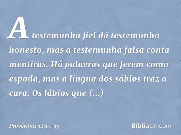 A testemunha fiel
dá testemunho honesto,
mas a testemunha falsa conta mentiras. Há palavras que ferem como espada,
mas a língua dos sábios traz a cura. Os lábio