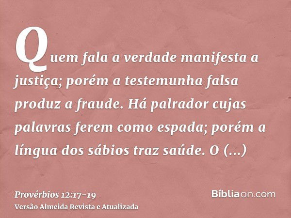 Quem fala a verdade manifesta a justiça; porém a testemunha falsa produz a fraude.Há palrador cujas palavras ferem como espada; porém a língua dos sábios traz s