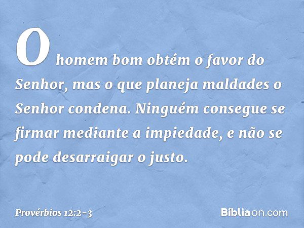 O homem bom
obtém o favor do Senhor,
mas o que planeja maldades
o Senhor condena. Ninguém consegue se firmar
mediante a impiedade,
e não se pode desarraigar o j