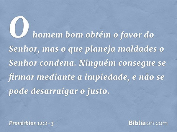 O homem bom
obtém o favor do Senhor,
mas o que planeja maldades
o Senhor condena. Ninguém consegue se firmar
mediante a impiedade,
e não se pode desarraigar o j