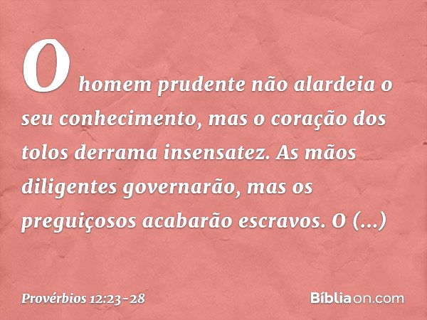 O homem prudente
não alardeia o seu conhecimento,
mas o coração dos tolos
derrama insensatez. As mãos diligentes governarão,
mas os preguiçosos acabarão escravo