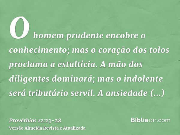 O homem prudente encobre o conhecimento; mas o coração dos tolos proclama a estultícia.A mão dos diligentes dominará; mas o indolente será tributário servil.A a