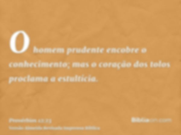 O homem prudente encobre o conhecimento; mas o coração dos tolos proclama a estultícia.