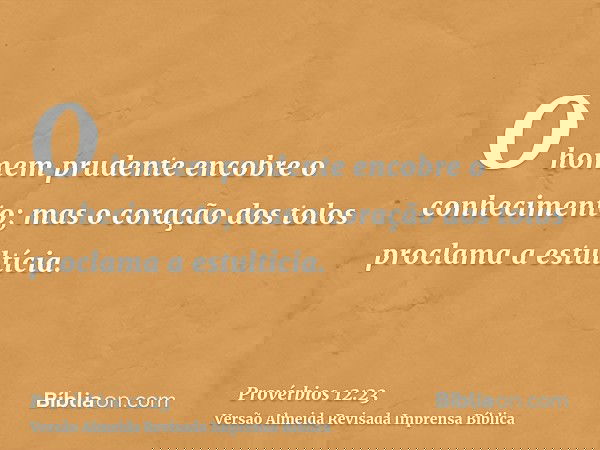 O homem prudente encobre o conhecimento; mas o coração dos tolos proclama a estultícia.