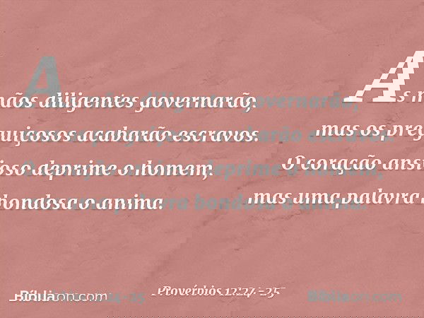 As mãos diligentes governarão,
mas os preguiçosos acabarão escravos. O coração ansioso deprime o homem,
mas uma palavra bondosa o anima. -- Provérbios 12:24-25