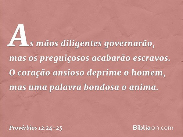 As mãos diligentes governarão,
mas os preguiçosos acabarão escravos. O coração ansioso deprime o homem,
mas uma palavra bondosa o anima. -- Provérbios 12:24-25