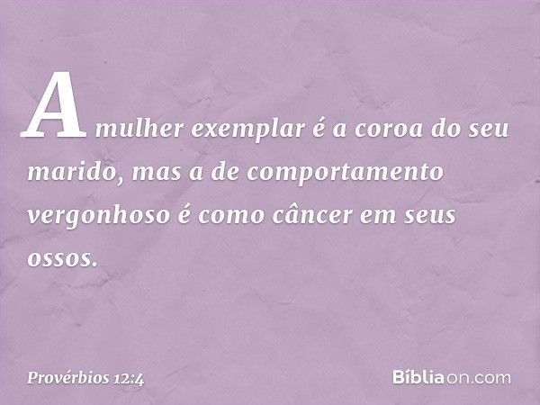 A mulher exemplar
é a coroa do seu marido,
mas a de comportamento vergonhoso
é como câncer em seus ossos. -- Provérbios 12:4