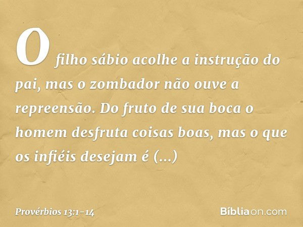 O filho sábio
acolhe a instrução do pai,
mas o zombador não ouve a repreensão. Do fruto de sua boca
o homem desfruta coisas boas,
mas o que os infiéis desejam é