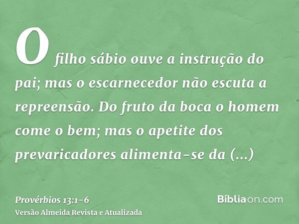 O filho sábio ouve a instrução do pai; mas o escarnecedor não escuta a repreensão.Do fruto da boca o homem come o bem; mas o apetite dos prevaricadores alimenta