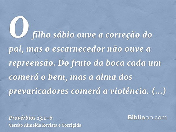 O filho sábio ouve a correção do pai, mas o escarnecedor não ouve a repreensão.Do fruto da boca cada um comerá o bem, mas a alma dos prevaricadores comerá a vio