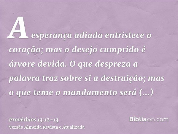 A esperança adiada entristece o coração; mas o desejo cumprido é árvore devida.O que despreza a palavra traz sobre si a destruição; mas o que teme o mandamento 