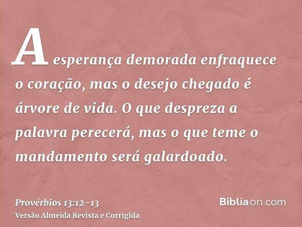 A esperança demorada enfraquece o coração, mas o desejo chegado é árvore de vida.O que despreza a palavra perecerá, mas o que teme o mandamento será galardoado.