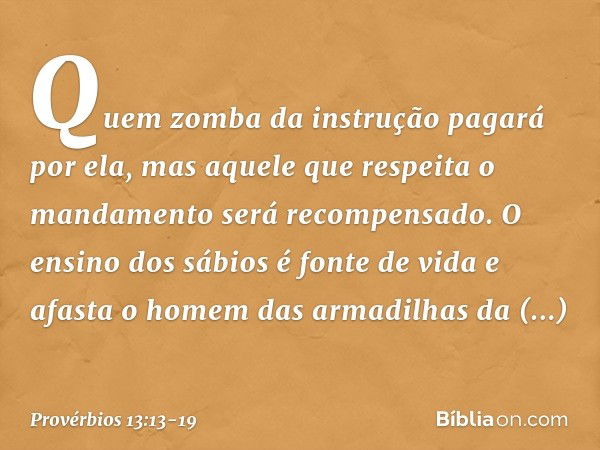 Quem zomba da instrução pagará por ela,
mas aquele que respeita o mandamento
será recompensado. O ensino dos sábios é fonte de vida
e afasta o homem
das armadil