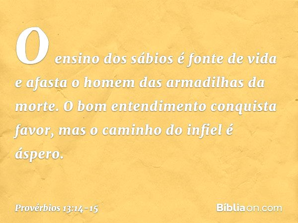 O ensino dos sábios é fonte de vida
e afasta o homem
das armadilhas da morte. O bom entendimento conquista favor,
mas o caminho do infiel é áspero. -- Provérbio