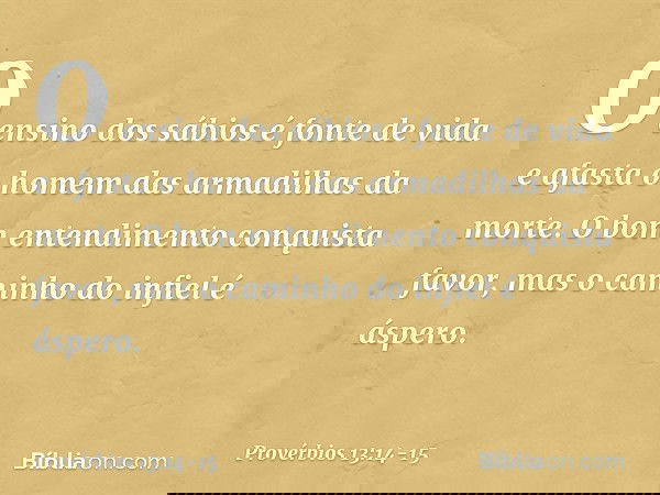 O ensino dos sábios é fonte de vida
e afasta o homem
das armadilhas da morte. O bom entendimento conquista favor,
mas o caminho do infiel é áspero. -- Provérbio